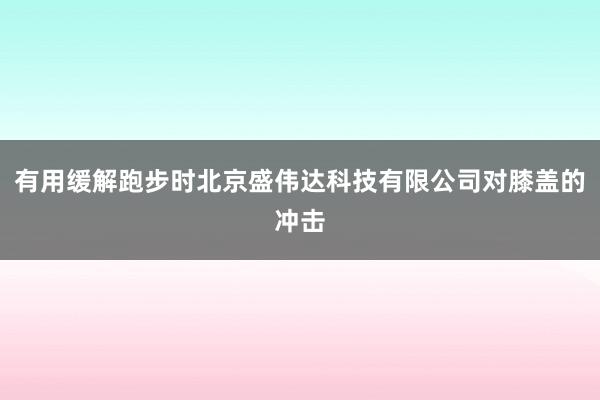 有用缓解跑步时北京盛伟达科技有限公司对膝盖的冲击