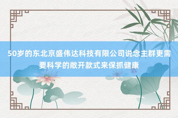 50岁的东北京盛伟达科技有限公司说念主群更需要科学的敞开款式来保抓健康